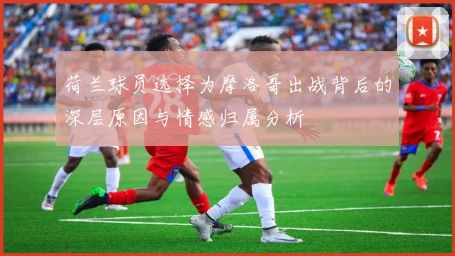 荷兰球员选择为摩洛哥出战背后的深层原因与情感归属分析