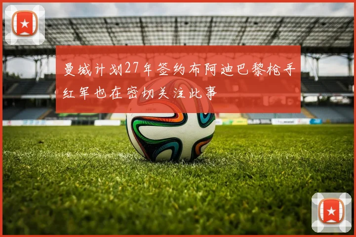 曼城计划27年签约布阿迪巴黎枪手红军也在密切关注此事