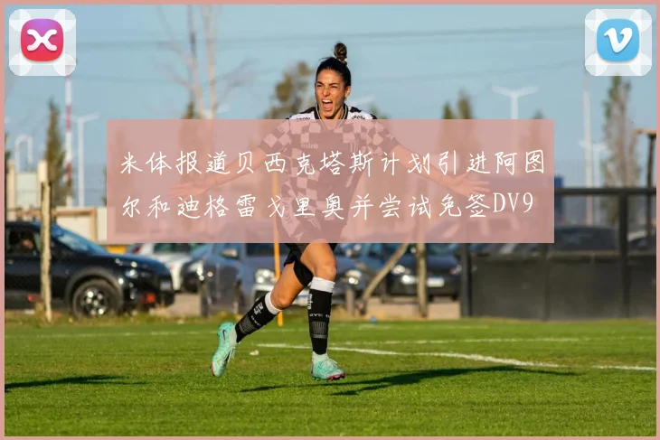 米体报道贝西克塔斯计划引进阿图尔和迪格雷戈里奥并尝试免签DV9