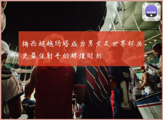 梅西超越玛塔成为男女足世界杯历史最佳射手的辉煌时刻