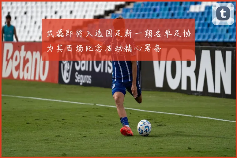 武磊即将入选国足新一期名单足协为其百场纪念活动精心筹备