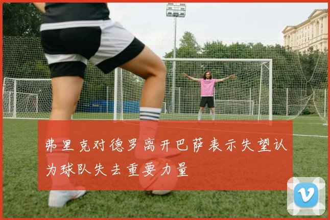 弗里克对德罗离开巴萨表示失望认为球队失去重要力量
