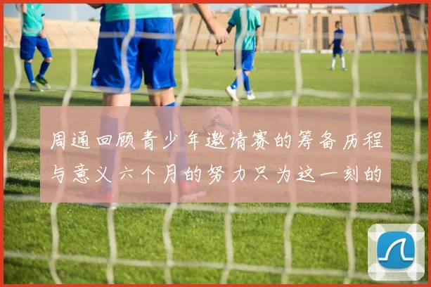 周通回顾青少年邀请赛的筹备历程与意义六个月的努力只为这一刻的精彩