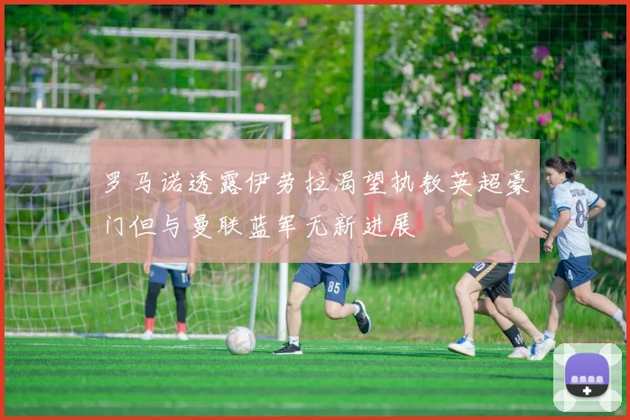 罗马诺透露伊劳拉渴望执教英超豪门但与曼联蓝军无新进展