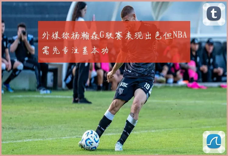 外媒称杨瀚森G联赛表现出色但NBA需先专注基本功