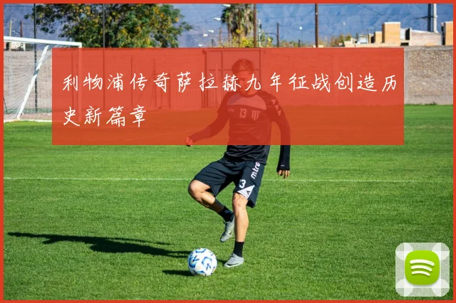 利物浦传奇萨拉赫九年征战创造历史新篇章