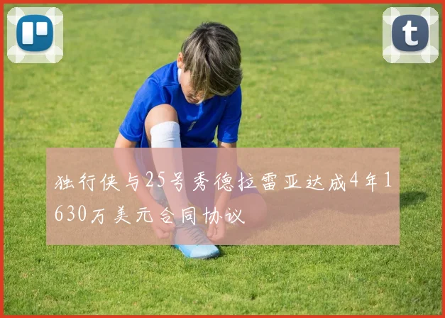 独行侠与25号秀德拉雷亚达成4年1630万美元合同协议