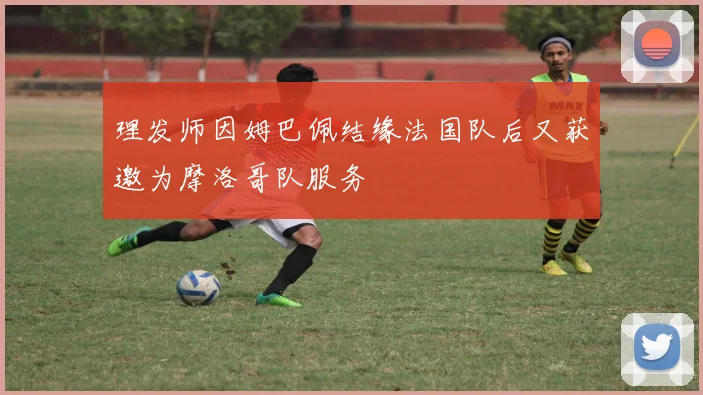 理发师因姆巴佩结缘法国队后又获邀为摩洛哥队服务