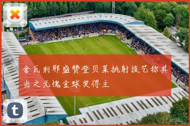 舍瓦利耶盛赞登贝莱挑射技艺称其当之无愧金球奖得主