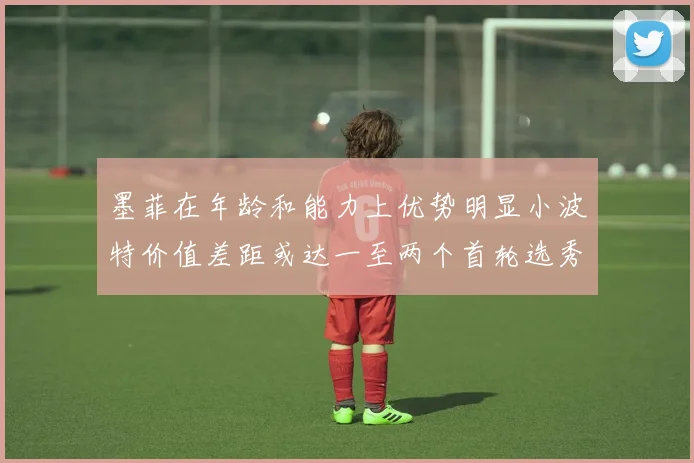 墨菲在年龄和能力上优势明显小波特价值差距或达一至两个首轮选秀权