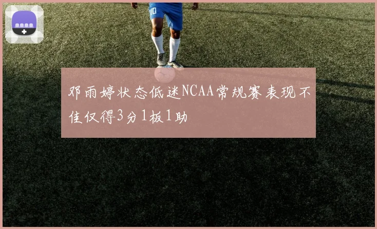 邓雨婷状态低迷NCAA常规赛表现不佳仅得3分1板1助