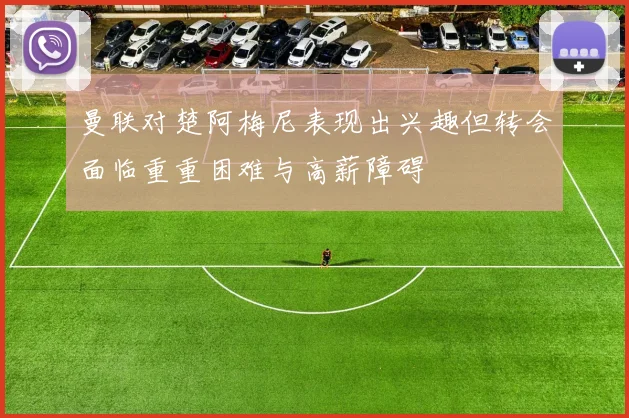 曼联对楚阿梅尼表现出兴趣但转会面临重重困难与高薪障碍