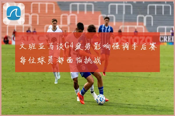 文班亚马谈G4疲劳影响强调季后赛每位球员都面临挑战