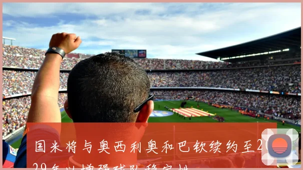 国米将与奥西利奥和巴钦续约至2029年以增强球队稳定性