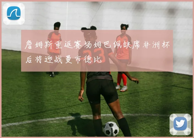 詹姆斯重返赛场姆巴佩缺席非洲杯后将迎战曼市德比