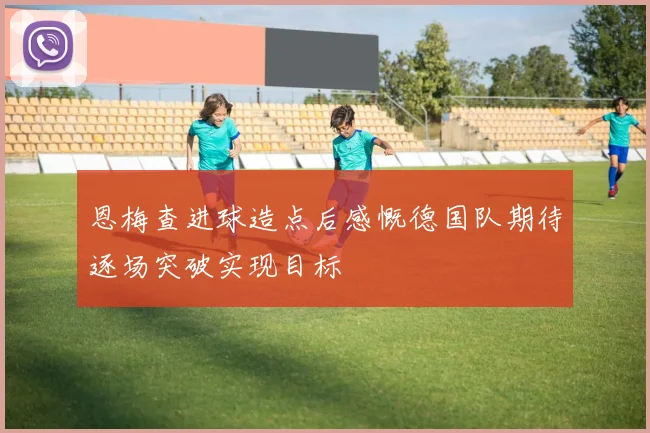 恩梅查进球造点后感慨德国队期待逐场突破实现目标
