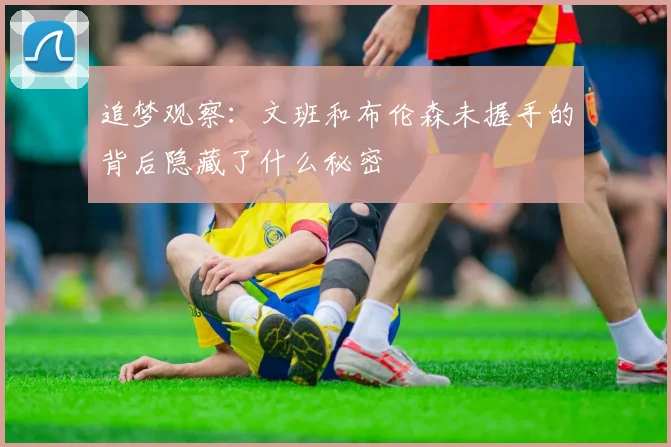 追梦观察：文班和布伦森未握手的背后隐藏了什么秘密