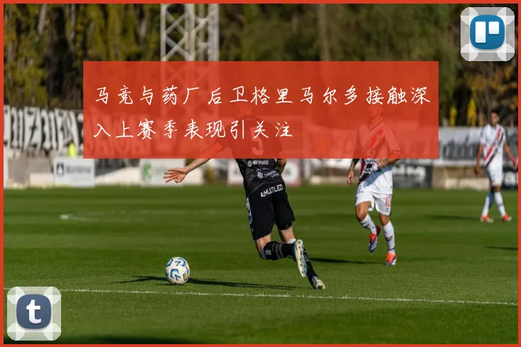 马竞与药厂后卫格里马尔多接触深入上赛季表现引关注
