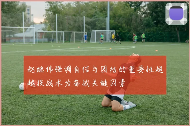 赵继伟强调自信与团结的重要性超越技战术为备战关键因素