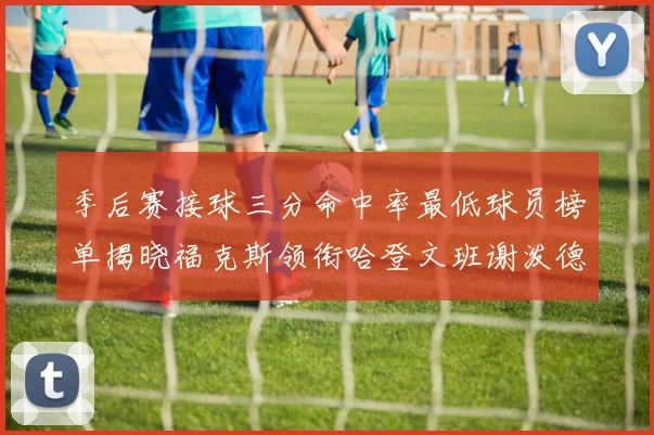 季后赛接球三分命中率最低球员榜单揭晓福克斯领衔哈登文班谢泼德紧随其后