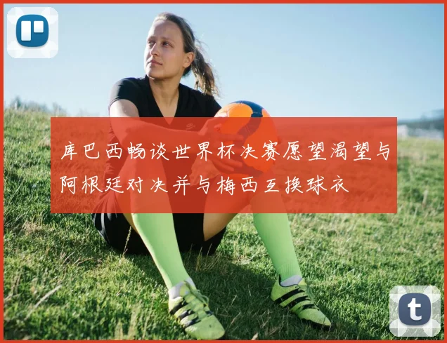 库巴西畅谈世界杯决赛愿望渴望与阿根廷对决并与梅西互换球衣
