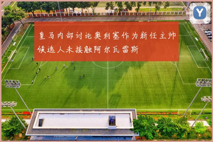 皇马内部讨论奥利塞作为新任主帅候选人未接触阿尔瓦雷斯