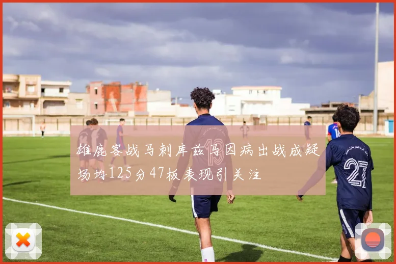 雄鹿客战马刺库兹马因病出战成疑场均125分47板表现引关注